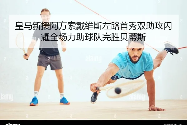 皇马新援阿方索戴维斯左路首秀双助攻闪耀全场力助球队完胜贝蒂斯